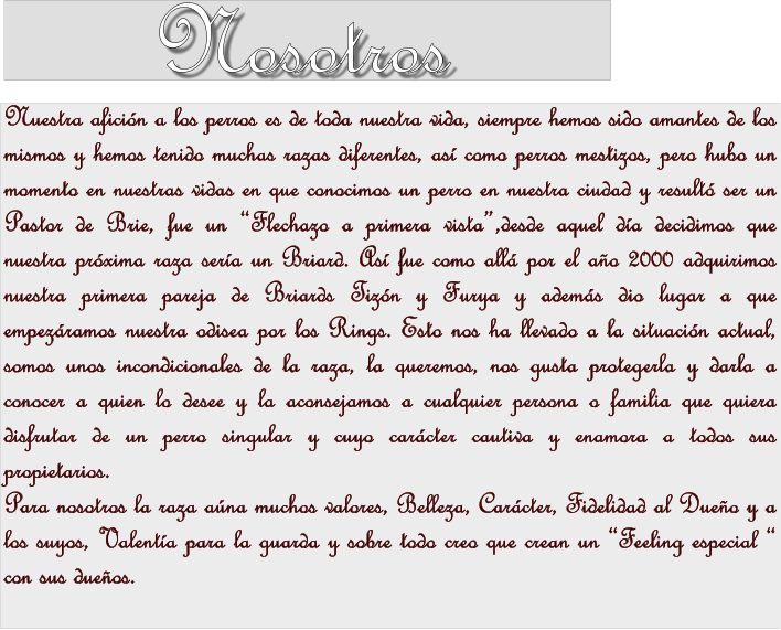 Nosotros Nuestra aficin a los perros es de toda nuestra vida, siempre hemos sido amantes de los mismos y hemos tenido muchas razas diferentes, as como perros mestizos, pero hubo un momento en nuestras vidas en que conocimos un perro en nuestra ciudad y result ser un Pastor de Brie, fue un Flechazo a primera vista,desde aquel da decidimos que nuestra prxima raza sera un Briard. As fue como all por el ao 2000 adquirimos nuestra primera pareja de Briards Tizn y Furya y adems dio lugar a que empezramos nuestra odisea por los Rings. Esto nos ha llevado a la situacin actual, somos unos incondicionales de la raza, la queremos, nos gusta protegerla y darla a conocer a quien lo desee y la aconsejamos a cualquier persona o familia que quiera disfrutar de un perro singular y cuyo carcter cautiva y enamora a todos sus propietarios. Para nosotros la raza ana muchos valores, Belleza, Carcter, Fidelidad al Dueo y a los suyos, Valenta para la guarda y sobre todo creo que crean un Feeling especial  con sus dueos.