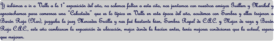 Y volvimos a ir a Valls a la 1 exposicin del ao, no solemos faltar a esta cita, nos juntamos con nuestros amigos Guillem y Maribel y aprovechamos para comernos una Calsotada que es lo tpico en Valls en esta poca del ao, acudimos con Sombra y ellos trajeron a Barn Rojo (Nar), juzgaba la juez Mercedes Ercilla y nos fu bastante bien, Sombra Rapel de C.A.C. y Mejor de raza y Barn Rojo C.A.C., este ao cambiaron la exposicin de ubicacin, mejor donde la hacan antes, tena mejores condiciones que la actual, espero que mejoren.