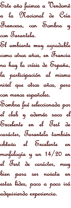 Este ao fuimos a Vendom a la Nacional de Cra Francesa, con Sombra y con Tarantela. El ambiente muy agradable como otros aos, en Francia no hay la crsis de Espaa, la participacin al mismo nivel que otros aos, pero con menos espaoles.  Sombra fu seleccionada por el club y adems saco el Excelente en el Test de carcter, Tarantela tambin obtuvo el Excelente en morfologa y un 14/20 en el Test de carcter, muy bien para ser novata en estas lides, poco a poco ir adquiriendo experiencia.