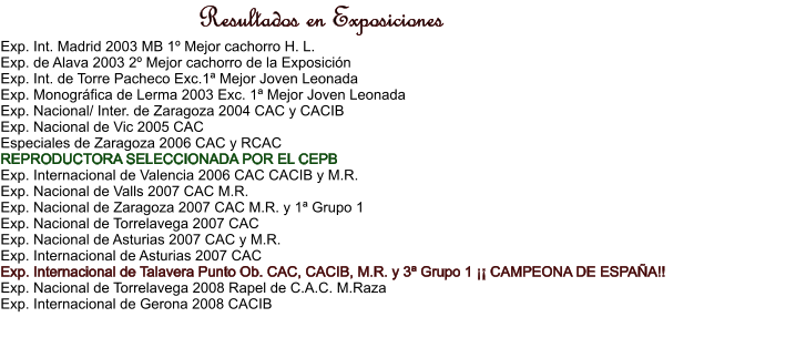 Resultados en Exposiciones Exp. Int. Madrid 2003 MB 1 Mejor cachorro H. L. Exp. de Alava 2003 2 Mejor cachorro de la Exposicin Exp. Int. de Torre Pacheco Exc.1 Mejor Joven Leonada Exp. Monogrfica de Lerma 2003 Exc. 1 Mejor Joven Leonada Exp. Nacional/ Inter. de Zaragoza 2004 CAC y CACIB Exp. Nacional de Vic 2005 CAC Especiales de Zaragoza 2006 CAC y RCAC REPRODUCTORA SELECCIONADA POR EL CEPB Exp. Internacional de Valencia 2006 CAC CACIB y M.R. Exp. Nacional de Valls 2007 CAC M.R. Exp. Nacional de Zaragoza 2007 CAC M.R. y 1 Grupo 1 Exp. Nacional de Torrelavega 2007 CAC Exp. Nacional de Asturias 2007 CAC y M.R. Exp. Internacional de Asturias 2007 CAC Exp. Internacional de Talavera Punto Ob. CAC, CACIB, M.R. y 3 Grupo 1  CAMPEONA DE ESPAA!! Exp. Nacional de Torrelavega 2008 Rapel de C.A.C. M.Raza Exp. Internacional de Gerona 2008 CACIB