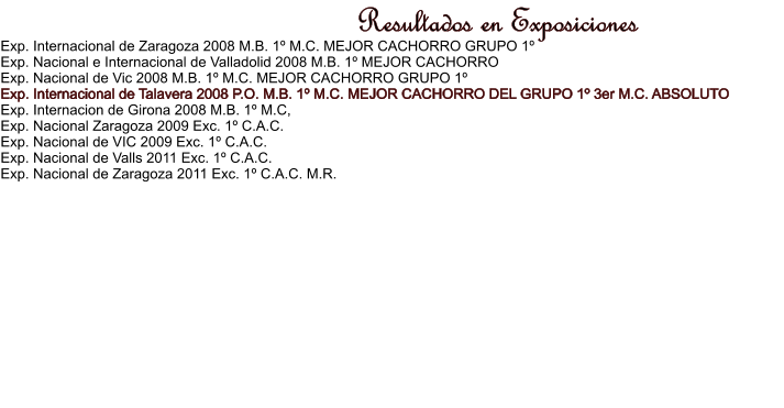 Resultados en Exposiciones Exp. Internacional de Zaragoza 2008 M.B. 1 M.C. MEJOR CACHORRO GRUPO 1 Exp. Nacional e Internacional de Valladolid 2008 M.B. 1 MEJOR CACHORRO Exp. Nacional de Vic 2008 M.B. 1 M.C. MEJOR CACHORRO GRUPO 1 Exp. Internacional de Talavera 2008 P.O. M.B. 1 M.C. MEJOR CACHORRO DEL GRUPO 1 3er M.C. ABSOLUTO Exp. Internacion de Girona 2008 M.B. 1 M.C, Exp. Nacional Zaragoza 2009 Exc. 1 C.A.C. Exp. Nacional de VIC 2009 Exc. 1 C.A.C. Exp. Nacional de Valls 2011 Exc. 1 C.A.C. Exp. Nacional de Zaragoza 2011 Exc. 1 C.A.C. M.R.